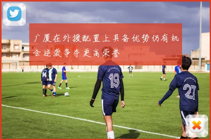 广厦在外援配置上具备优势仍有机会逆袭争夺更高荣誉