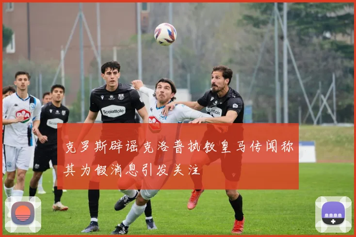 克罗斯辟谣克洛普执教皇马传闻称其为假消息引发关注