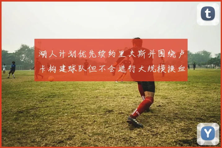 湖人计划优先续约里夫斯并围绕卢卡构建球队但不会进行大规模换血