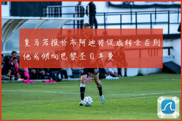 皇马若报价布阿迪将促成转会否则他或倾向巴黎圣日耳曼