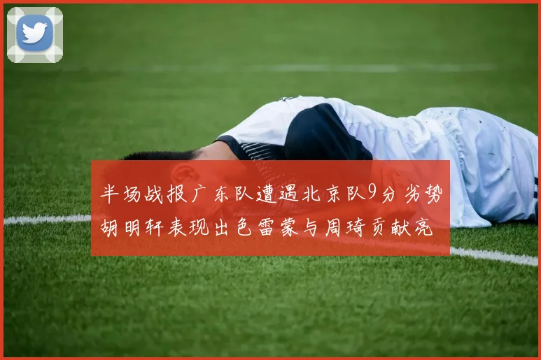 半场战报广东队遭遇北京队9分劣势胡明轩表现出色雷蒙与周琦贡献亮眼数据