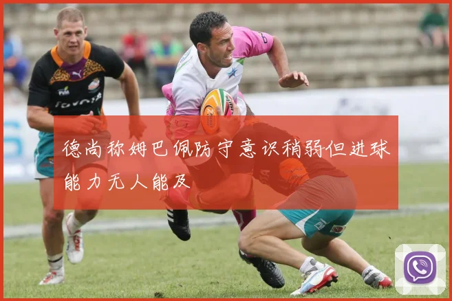德尚称姆巴佩防守意识稍弱但进球能力无人能及