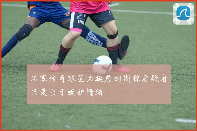 活塞传奇球星力挺詹姆斯称质疑者只是出于嫉妒情绪