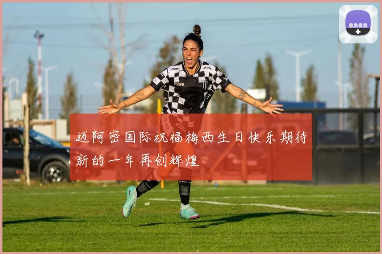 迈阿密国际祝福梅西生日快乐期待新的一年再创辉煌