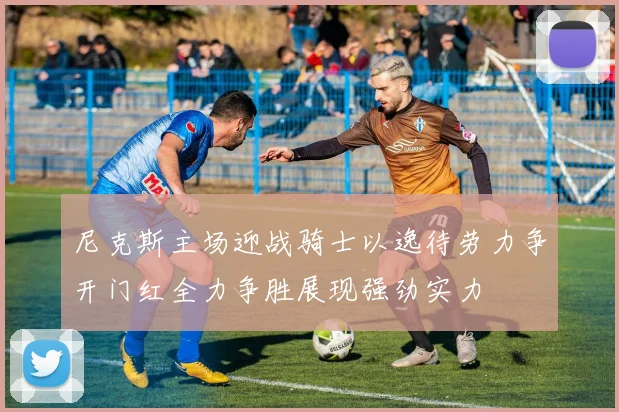 尼克斯主场迎战骑士以逸待劳力争开门红全力争胜展现强劲实力