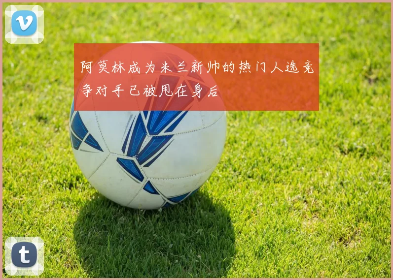阿莫林成为米兰新帅的热门人选竞争对手已被甩在身后