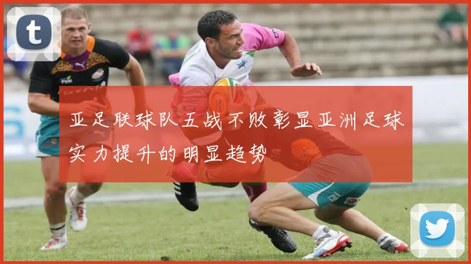 亚足联球队五战不败彰显亚洲足球实力提升的明显趋势