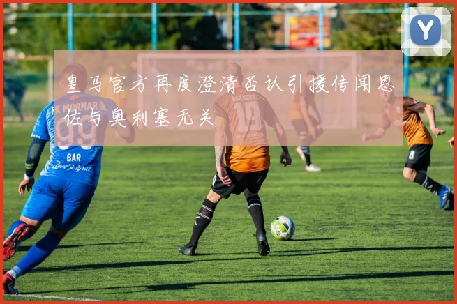 皇马官方再度澄清否认引援传闻恩佐与奥利塞无关