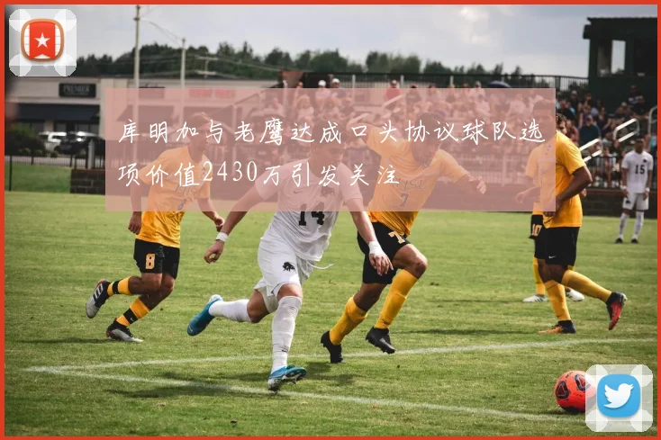 库明加与老鹰达成口头协议球队选项价值2430万引发关注