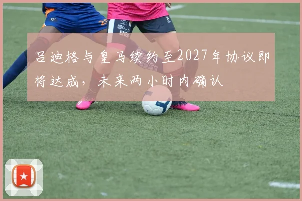 吕迪格与皇马续约至2027年协议即将达成，未来两小时内确认