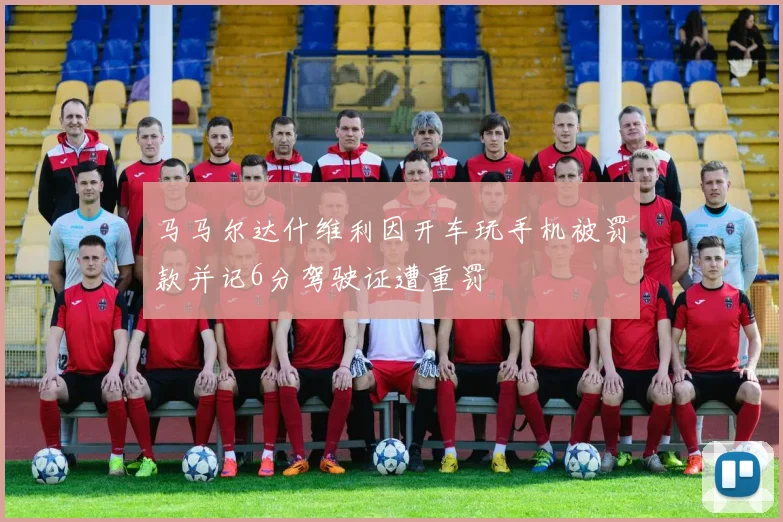 马马尔达什维利因开车玩手机被罚款并记6分驾驶证遭重罚