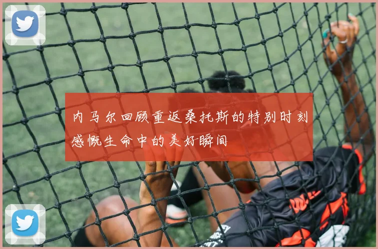 内马尔回顾重返桑托斯的特别时刻感慨生命中的美好瞬间