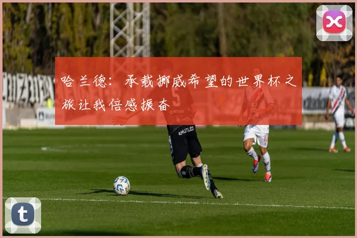 哈兰德：承载挪威希望的世界杯之旅让我倍感振奋