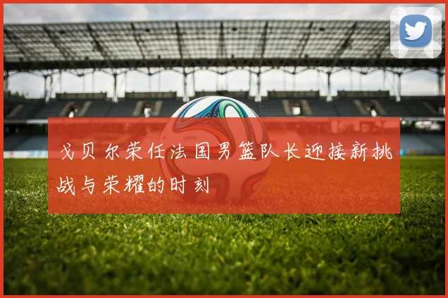 戈贝尔荣任法国男篮队长迎接新挑战与荣耀的时刻