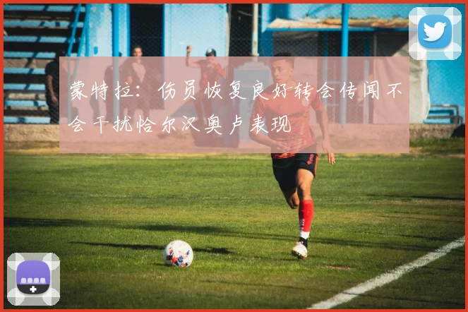 蒙特拉：伤员恢复良好转会传闻不会干扰恰尔汉奥卢表现