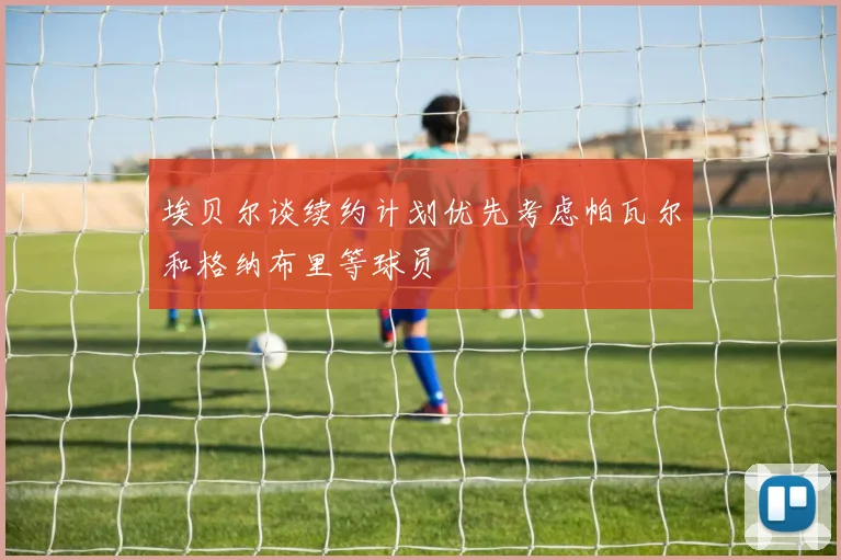 埃贝尔谈续约计划优先考虑帕瓦尔和格纳布里等球员