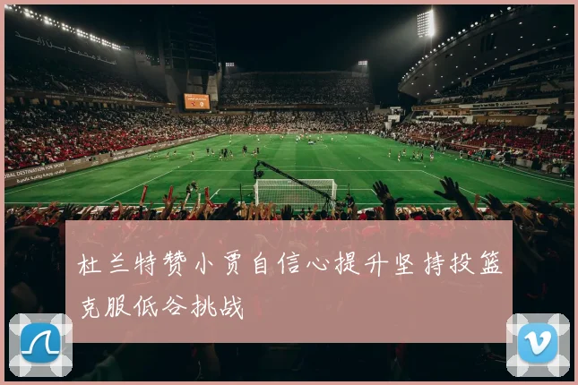 杜兰特赞小贾自信心提升坚持投篮克服低谷挑战