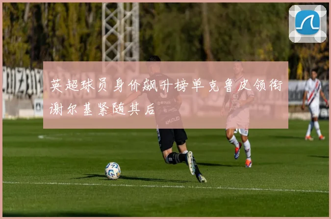 英超球员身价飙升榜单克鲁皮领衔谢尔基紧随其后