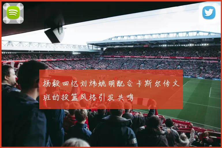 杨毅回忆刘炜姚明配合卡斯尔传文班的投篮风格引发共鸣