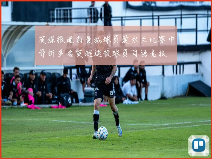 英媒报道前曼城球员爱尔兰比赛中骨折多名英超退役球员同场竞技