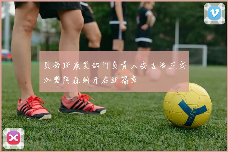 贝蒂斯康复部门负责人安古洛正式加盟阿森纳开启新篇章