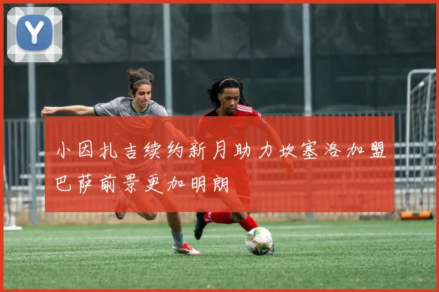 小因扎吉续约新月助力坎塞洛加盟巴萨前景更加明朗