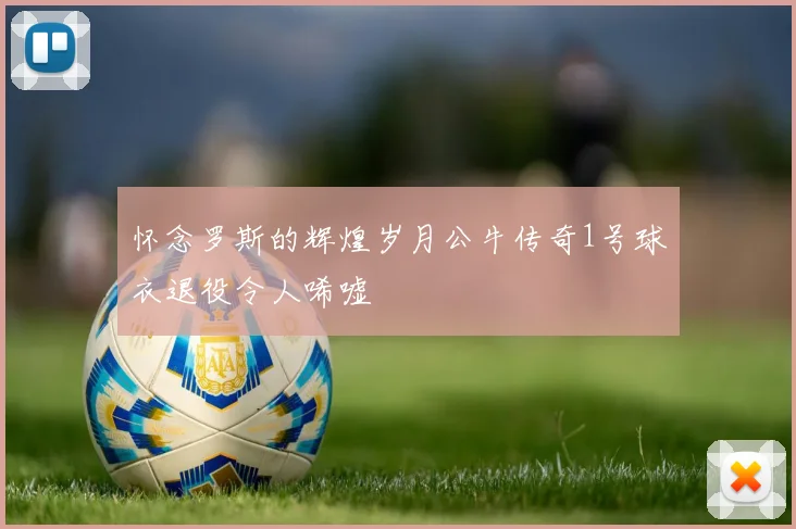 怀念罗斯的辉煌岁月公牛传奇1号球衣退役令人唏嘘